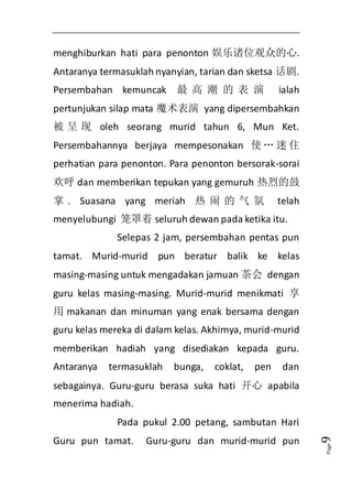Page9 
menghiburkan hati para penonton 娱乐诸位观众的心. 
Antaranya termasuklah nyanyian, tarian dan sketsa 话剧. 
Persembahan kemuncak 最高潮的表演 ialah 
pertunjukan silap mata 魔术表演 yang dipersembahkan 
被呈现oleh seorang murid tahun 6, Mun Ket. 
Persembahannya berjaya mempesonakan 使… 迷住 
perhatian para penonton. Para penonton bersorak-sorai 
欢呼dan memberikan tepukan yang gemuruh 热烈的鼓 
掌. Suasana yang meriah 热闹的气氛 telah 
menyelubungi 笼罩着seluruh dewan pada ketika itu. 
Selepas 2 jam, persembahan pentas pun 
tamat. Murid-murid pun beratur balik ke kelas 
masing-masing untuk mengadakan jamuan 茶会 dengan 
guru kelas masing-masing. Murid-murid menikmati 享 
用makanan dan minuman yang enak bersama dengan 
guru kelas mereka di dalam kelas. Akhirnya, murid-murid 
memberikan hadiah yang disediakan kepada guru. 
Antaranya termasuklah bunga, coklat, pen dan 
sebagainya. Guru-guru berasa suka hati 开心 apabila 
menerima hadiah. 
Pada pukul 2.00 petang, sambutan Hari 
Guru pun tamat. Guru-guru dan murid-murid pun 
 