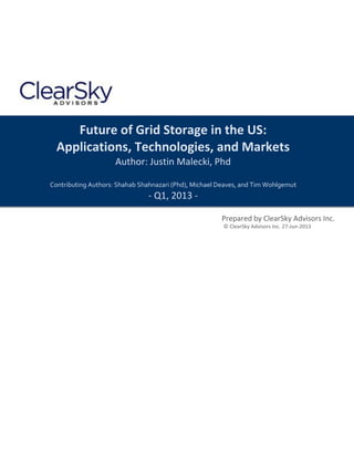 Future of Grid Storage in the US:
Applications, Technologies, and Markets
Author: Justin Malecki, Phd
Contributing Authors: Shahab Shahnazari (Phd), Michael Deaves, and Tim Wohlgemut
- Q1, 2013 -
Prepared by ClearSky Advisors Inc.
© ClearSky Advisors Inc. 27-Jun-2013
 