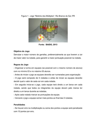 Figura 1 - Jogo "Boliche dos Múltiplos", Rio Branco do Sul, PR
Fonte: BAIDO, 2013
Objetivo do Jogo
Derrubar o maior número de garrafas, preferencialmente as que tiverem a cor
de maior valor na rodada, para garantir a maior pontuação possível na rodada.
Regras do Jogo
- Organizar a turma em equipes (se possível com o mesmo número de alunos)
com no mínimo 03 e no máximo 05 alunos.
- Antes de iniciar o jogo as equipes deverão ser numeradas para organização
- O jogo será composto de 5 rodadas e antes de iniciar as equipes deverão
decidir qual o valor de cada cor em cada rodada.
- Em seguida inicia-se o jogo, cada equipe terá direito a um lance em cada
rodada, sendo que todos os integrantes da equipe devem pelo menos ter
direito a um lance durante as rodadas.
- Após cada rodada marcar as pontuações da equipe.
- Vencerá o jogo a equipe somar mais pontos ao final das 5 rodadas.
Penalidades
- Se houver erro na multiplicação ou soma dos pontos a equipe será penalizada
com 10 pontos por erro.
 