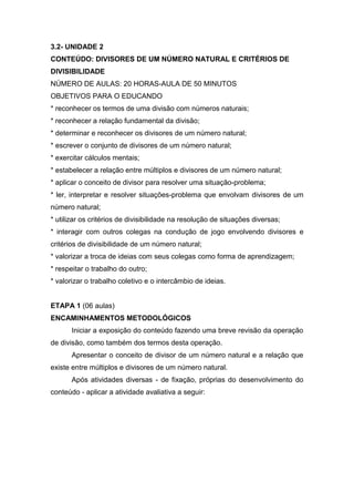 3.2- UNIDADE 2
CONTEÚDO: DIVISORES DE UM NÚMERO NATURAL E CRITÉRIOS DE
DIVISIBILIDADE
NÚMERO DE AULAS: 20 HORAS-AULA DE 50 MINUTOS
OBJETIVOS PARA O EDUCANDO
* reconhecer os termos de uma divisão com números naturais;
* reconhecer a relação fundamental da divisão;
* determinar e reconhecer os divisores de um número natural;
* escrever o conjunto de divisores de um número natural;
* exercitar cálculos mentais;
* estabelecer a relação entre múltiplos e divisores de um número natural;
* aplicar o conceito de divisor para resolver uma situação-problema;
* ler, interpretar e resolver situações-problema que envolvam divisores de um
número natural;
* utilizar os critérios de divisibilidade na resolução de situações diversas;
* interagir com outros colegas na condução de jogo envolvendo divisores e
critérios de divisibilidade de um número natural;
* valorizar a troca de ideias com seus colegas como forma de aprendizagem;
* respeitar o trabalho do outro;
* valorizar o trabalho coletivo e o intercâmbio de ideias.
ETAPA 1 (06 aulas)
ENCAMINHAMENTOS METODOLÓGICOS
Iniciar a exposição do conteúdo fazendo uma breve revisão da operação
de divisão, como também dos termos desta operação.
Apresentar o conceito de divisor de um número natural e a relação que
existe entre múltiplos e divisores de um número natural.
Após atividades diversas - de fixação, próprias do desenvolvimento do
conteúdo - aplicar a atividade avaliativa a seguir:
 