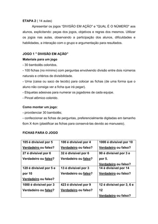 ETAPA 2 ( 14 aulas)
Apresentar os jogos “DIVISÃO EM AÇÃO" e "QUAL É O NÚMERO" aos
alunos, explicitando: peças dos jogos, objetivos e regras dos mesmos. Utilizar
os jogos nas aulas, observando a participação dos alunos, dificuldades e
habilidades, a interação com o grupo e argumentação para resultados.
JOGO 1 " DIVISÃO EM AÇÃO"
Materiais para um jogo
- 30 bambolês coloridos.
- 100 fichas (no mínimo) com perguntas envolvendo divisão entre dois números
naturais e critérios de divisibilidade.
- Urna (caixa ou saco de tecido) para colocar as fichas (de uma forma que o
aluno não consiga ver a ficha que irá pegar).
- Etiquetas adesivas para numerar os jogadores de cada equipe.
- Pincel atômico colorido.
Como montar um jogo:
- providenciar 30 bambolês;
- confeccionar as fichas de perguntas, preferencialmente digitadas em tamanho
6cm X 4cm (plastificar as fichas para conservá-las devido ao manuseio).
FICHAS PARA O JOGO
105 é divisível por 5
Verdadeiro ou falso?
100 é divisível por 4
Verdadeiro ou falso?
1000 é divisível por 10
Verdadeiro ou falso?
27 é divisível por 6
Verdadeiro ou falso?
32 é divisível por 6
Verdadeiro ou falso?
90 é divisível por 3 e
por 5.
Verdadeiro ou falso?
120 é divisível por 5 e
por 10
Verdadeiro ou falso?
13 é divisível por 3
Verdadeiro ou falso?
14 é divisível por 14
Verdadeiro ou falso?
1000 é divisível por 3
Verdadeiro ou falso?
423 é divisível por 9
Verdadeiro ou falso?
12 é divisível por 3, 6 e
12
Verdadeiro ou falso?
 