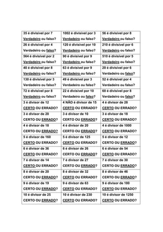 35 é divisível por 7
Verdadeiro ou falso?
1002 é divisível por 3
Verdadeiro ou falso?
56 é divisível por 8
Verdadeiro ou falso?
26 é divisível por 4
Verdadeiro ou falso?
120 é divisível por 10
Verdadeiro ou falso?
210 é divisível por 6
Verdadeiro ou falso?
564 é divisível por 2
Verdadeiro ou falso?
90 é divisível por 9
Verdadeiro ou falso?
510 é divisível por 5
Verdadeiro ou falso?
40 é divisível por 8
Verdadeiro ou falso?
63 é divisível por 9
Verdadeiro ou falso?
20 é divisível por 6
Verdadeiro ou falso?
130 é divisível por 3
Verdadeiro ou falso?
49 é divisível por 3
Verdadeiro ou falso?
52 é divisível por 4
Verdadeiro ou falso?
72 é divisível por 8
Verdadeiro ou falso?
22 é divisível por 10
Verdadeiro ou falso?
60 é divisível por 8
Verdadeiro ou falso?
3 é divisor de 12
CERTO OU ERRADO?
4 NÂO é divisor de 15
CERTO OU ERRADO?
4 é divisor de 28
CERTO OU ERRADO?
3 é divisor de 20
CERTO OU ERRADO?
3 é divisor de 10
CERTO OU ERRADO?
3 é divisor de 18
CERTO OU ERRADO?
4 é divisor de 18
CERTO OU ERRADO?
4 é divisor de 20
CERTO OU ERRADO?
4 é divisor de 1000
CERTO OU ERRADO?
5 é divisor de 160
CERTO OU ERRADO?
5 é divisor de 125
CERTO OU ERRADO?
5 é divisor de 12
CERTO OU ERRADO?
6 é divisor de 36
CERTO OU ERRADO?
6 é divisor de 26
CERTO OU ERRADO?
6 é divisor de 54
CERTO OU ERRADO?
7 é divisor de 14
CERTO OU ERRADO?
7 é divisor de 27
CERTO OU ERRADO?
7 é divisor de 30
CERTO OU ERRADO?
8 é divisor de 20
CERTO OU ERRADO?
8 é divisor de 32
CERTO OU ERRADO?
8 é divisor de 46
CERTO OU ERRADO?
9 é divisor de 19
CERTO OU ERRADO?
9 é divisor de 63
CERTO OU ERRADO?
9 é divisor de 180
CERTO OU ERRADO?
10 é divisor de 25
CERTO OU ERRADO?
10 é divisor de 230
CERTO OU ERRADO?
10 é divisor de 1250
CERTO OU ERRADO?
 