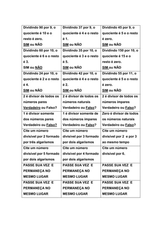 Dividindo 90 por 9, o
quociente é 10 e o
resto é zero.
SIM ou NÂO
Dividindo 37 por 9, o
quociente é 4 e o resto
é 1.
SIM ou NÂO
Dividindo 45 por 9, o
quociente é 5 e o resto
é zero.
SIM ou NÂO
Dividindo 60 por 10, o
quociente é 6 e o resto
é 3.
SIM ou NÂO
Dividindo 35 por 10, o
quociente é 3 e o resto
é 5.
SIM ou NÂO
Dividindo 150 por 10, o
quociente é 15 e o
resto é zero.
SIM ou NÂO
Dividindo 24 por 10, o
quociente é 2 e o resto
é 4.
SIM ou NÂO
Dividindo 42 por 10, o
quociente é 4 e o resto
é 2.
SIM ou NÂO
Dividindo 55 por 11, o
quociente é 5 e o resto
é zero.
SIM ou NÂO
2 é divisor de todos os
números pares
Verdadeiro ou Falso?
2 é divisor de todos os
números naturais
Verdadeiro ou Falso?
2 é divisor de todos os
números ímpares
Verdadeiro ou Falso?
1 é divisor somente
dos números pares
Verdadeiro ou Falso?
1 é divisor somente de
dos números ímpares
Verdadeiro ou Falso?
Zero é divisor de todos
os números naturais
Verdadeiro ou Falso?
Cite um número
divisível por 2 formado
por três algarismos
Cite um número
divisível por 3 formado
por dois algarismos
Cite um número
divisível por 2 e por 3
ao mesmo tempo
Cite um número
divisível por 5 formado
por dois algarismos
Cite um número
divisível por 4 formado
por dois algarismos
Cite um número
divisível por 6.
PASSE SUA VEZ E
PERMANEÇA NO
MESMO LUGAR
PASSE SUA VEZ E
PERMANEÇA NO
MESMO LUGAR
PASSE SUA VEZ E
PERMANEÇA NO
MESMO LUGAR
PASSE SUA VEZ E
PERMANEÇA NO
MESMO LUGAR
PASSE SUA VEZ E
PERMANEÇA NO
MESMO LUGAR
PASSE SUA VEZ E
PERMANEÇA NO
MESMO LUGAR
 