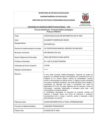 SECRETARIA DE ESTADO DA EDUCAÇÃO
SUPERINTENDÊNCIA DA EDUCAÇÃO
DIRETORIA DE POLÍTICAS E PROGRAMAS EDUCACIONAIS
PROGRAMA DE DESENVOLVIMENTO EDUCACIONAL – PDE
Ficha de Identificação - Produção Didático-pedagógica
Professor PDE/2013
Título JOGOS NAS AULAS DE MATEMÁTICA DO 6º ANO
Autor ELISABETE RODRIGUES BAIDO
Disciplina/Área
MATEMÁTICA
Escola de Implementação do projeto CE PROFESSOR MANOEL BORGES DE MACEDO
Município da Escola RIO BRANCO DO SUL
Núcleo Regional de Educação ÁREA METROPOLITANA NORTE
Professor Orientador Dr. LUIZ CLAUDIO PEREIRA
Instituição de Ensino Superior UTFPR
Relação Interdisciplinar ******
Resumo: O foco desta produção didático-pedagógica, integrante de projeto de
pesquisa, é a utilização de jogos e brincadeiras com conteúdos do 6º ano:
múltiplos de um número natural, critérios de divisibilidade, números
primos e decomposição em fatores primos. O objetivo é propor atividades
com jogos e atividades avaliativas, que serão aplicadas para investigar a
contribuição da utilização dos jogos e brincadeiras nas aulas de
Matemática do 6º Ano. Os jogos sugeridos são de manuseio e todas as
informações - aplicação, organização e montagem sobre cada - são
contempladas no presente trabalho.
A metodologia empregada na execução da proposta consiste em
observar a situação, tentar uma forma de solucionar o problema,
eventualmente errar e corrigir o caminho, acertar a resolução e obter
generalizações, se possível.
Palavras-chave JOGOS MATEMÁTICOS; 6º ANO; APRENDIZAGEM
Formato do Material Didático CADERNO PEDAGÓGICO
Público Alvo ALUNOS DE 6º ANO
 