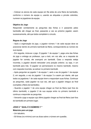 - Colocar os alunos de cada equipe em fila atrás de uma fileira de bambolês,
conforme o número da equipe e, usando as etiquetas e pincéis coloridos,
numerar os jogadores da equipe.
Objetivo do Jogo
Responder corretamente as perguntas das fichas e ir passando pelos
bambolês até chegar ao final, passando a vez ao próximo jogador, assim
sucessivamente, até que todos completem o circuito.
Regras do Jogo
- Após a organização do jogo, o jogador número 1 de cada equipe deve se
posicionar dentro do primeiro bambolê da fileira, correspondente ao número de
sua equipe.
- Em seguida, inicia-se o jogo. O jogador 1 da equipe 1, pega uma das fichas
do jogo e entrega ao professor, que a lerá, em voz alta; se a resposta do
jogador for correta, ele avançará um bambolê. Caso a resposta esteja
incorreta, o jogador deverá retroceder uma posição anterior, ou seja, ir um
bambolê para trás. O jogador só permanecerá no mesmo bambolê, mesmo
com resposta incorreta, se estiver no primeiro bambolê.
- Após perguntar ao jogador 1 da equipe 1, será a vez do jogador 1 da equipe
2; em seguida, a vez do jogador 1 da equipe 3 e assim por diante, até que
todos os jogadores 1 de cada equipe tirem e respondam suas fichas. Continuar
as perguntas, cada jogador na sua vez, até que o jogador chegue ao final
(complete a fileira de bambolês).
- Quando o jogador 1 de uma equipe chegar ao final da fileira (sair fora do
último bambolê), o jogador 2 de sua equipe entra no primeiro bambolê e
continua a responder as perguntas.
- Vencerá o jogo a equipe cujo último jogador chegar ao final da fileira (sair fora
do bambolê) em primeiro lugar.
JOGO 2 " QUAL É O NÚMERO ? "
Materiais para um jogo
- Um tabuleiro.
- 50 fichas (no mínimo) com as dicas sobre o número em questão.
 