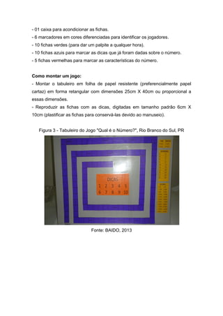 - 01 caixa para acondicionar as fichas.
- 6 marcadores em cores diferenciadas para identificar os jogadores.
- 10 fichas verdes (para dar um palpite a qualquer hora).
- 10 fichas azuis para marcar as dicas que já foram dadas sobre o número.
- 5 fichas vermelhas para marcar as características do número.
Como montar um jogo:
- Montar o tabuleiro em folha de papel resistente (preferencialmente papel
cartaz) em forma retangular com dimensões 25cm X 40cm ou proporcional a
essas dimensões.
- Reproduzir as fichas com as dicas, digitadas em tamanho padrão 6cm X
10cm (plastificar as fichas para conservá-las devido ao manuseio).
Figura 3 - Tabuleiro do Jogo "Qual é o Número?", Rio Branco do Sul, PR
Fonte: BAIDO, 2013
 