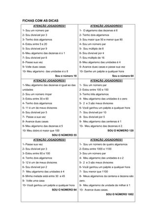 FICHAS COM AS DICAS
ATENÇÃO JOGADORES!!
1- Sou um número par
2- Sou divisível por 3
3- Tenho dois algarismos
4- Estou entre 5 e 20
5- Sou divisível por 9
6- Meu algarismo das dezenas é o 1
7- Sou divisível por 6
8- Passe sua vez
9- Volte duas casas
10- Meu algarismo das unidades é o 8
Sou o número 18
ATENÇÃO JOGADORES!!
1- O algarismo das dezenas é 6
2- Tenho dois algarismos
3- Sou maior que 50 e menor que 80
4- Sou um número par
5- Sou múltiplo de 8
6- Sou divisível por 4
7- Sou múltiplo de 16
8- Meu algarismo das unidades é 4
9- Avance duas casas e passe sua vez
10- Ganhe um palpite a qualquer hora
Sou o número 64
ATENÇÃO JOGADORES!!
1- Meu algarismo das dezenas é igual ao das
unidades
2- Sou um número ímpar
3- Estou entre 30 e 60
4- Tenho dois algarismos
5- 11 é um de meus divisores
6- Sou divisível por 5
7- Passe a sua vez
8- Avance duas casas
9- Meu algarismo das dezenas é 5
10- Meu dobro é maior que 100
SOU O NÚMERO 55
ATENÇÃO JOGADORES!!
1- Sou um número par
2- Estou entre 100 e 150
3- Tenho três algarismos
4- Meu algarismo das unidades é o zero
5- 2 e 3 são meus divisores
6- Você ganhou um palpite a qualquer hora
7- Sou divisível por 10
8- Sou divisível por 5
9- Meu algarismo das centenas é 1
10- Meu algarismo das dezenas é 2.
SOU O NÚMERO 120
ATENÇÃO JOGADORES!!
1- Passe sua vez
2- Sou divisível por 3
3- Estou entre 60 e 100
4- Tenho dois algarismos
5- 12 é um de meus divisores
6- Sou divisível por 2
7- Meu algarismo das unidades é 4
8- Minha metade está entre 30 e 45
9- Volte uma casa
10- Você ganhou um palpite a qualquer hora
SOU O NÚMERO 84
ATENÇÃO JOGADORES!!
1- Sou um número de quatro algarismos
2- Estou entre 1000 e 1100
3- Sou um número par
4- Meu algarismo das unidades é o 2
5- 2 e 3 são meus divisores
6- Você ganhou um palpite a qualquer hora
7- Sou menor que 1100
8- Meus algarismos da centena e dezena são
zero.
9- Meu algarismo da unidade de milhar é 1
10- Avance duas casas.
SOU O NÚMERO 1002
 