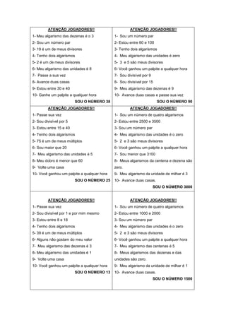 ATENÇÃO JOGADORES!!
1- Meu algarismo das dezenas é o 3
2- Sou um número par
3- 19 é um de meus divisores
4- Tenho dois algarismos
5- 2 é um de meus divisores
6- Meu algarismo das unidades é 8
7- Passe a sua vez
8- Avance duas casas
9- Estou entre 30 e 40
10- Ganhe um palpite a qualquer hora
SOU O NÚMERO 38
ATENÇÃO JOGADORES!!
1- Sou um número par
2- Estou entre 60 e 100
3- Tenho dois algarismos
4- Meu algarismo das unidades é zero
5- 3 e 5 são meus divisores
6- Você ganhou um palpite a qualquer hora
7- Sou divisível por 9
8- Sou divisível por 15
9- Meu algarismo das dezenas é 9
10- Avance duas casas e passe sua vez
SOU O NÚMERO 90
ATENÇÃO JOGADORES!!
1- Passe sua vez
2- Sou divisível por 5
3- Estou entre 15 e 40
4- Tenho dois algarismos
5- 75 é um de meus múltiplos
6- Sou maior que 20
7- Meu algarismo das unidades é 5
8- Meu dobro é menor que 60
9- Volte uma casa
10- Você ganhou um palpite a qualquer hora
SOU O NÚMERO 25
ATENÇÃO JOGADORES!!
1- Sou um número de quatro algarismos
2- Estou entre 2500 e 3500
3- Sou um número par
4- Meu algarismo das unidades é o zero
5- 2 e 3 são meus divisores
6- Você ganhou um palpite a qualquer hora
7- Sou menor que 3100
8- Meus algarismos da centena e dezena são
zero.
9- Meu algarismo da unidade de milhar é 3
10- Avance duas casas.
SOU O NÚMERO 3000
ATENÇÃO JOGADORES!!
1- Passe sua vez
2- Sou divisível por 1 e por mim mesmo
3- Estou entre 8 e 18
4- Tenho dois algarismos
5- 39 é um de meus múltiplos
6- Alguns não gostam do meu valor
7- Meu algarismo das dezenas é 3
8- Meu algarismo das unidades é 1
9- Volte uma casa
10- Você ganhou um palpite a qualquer hora
SOU O NÚMERO 13
ATENÇÃO JOGADORES!!
1- Sou um número de quatro algarismos
2- Estou entre 1000 e 2000
3- Sou um número par
4- Meu algarismo das unidades é o zero
5- 2 e 3 são meus divisores
6- Você ganhou um palpite a qualquer hora
7- Meu algarismo das centenas é 5
8- Meus algarismos das dezenas e das
unidades são zero.
9- Meu algarismo da unidade de milhar é 1
10- Avance duas casas.
SOU O NÚMERO 1500
 