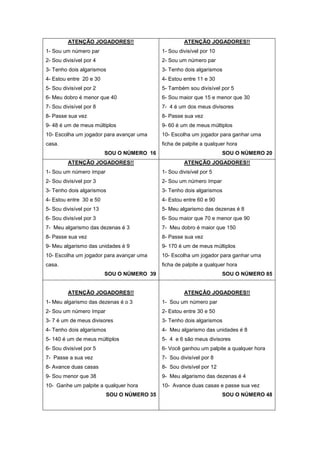 ATENÇÃO JOGADORES!!
1- Sou um número par
2- Sou divisível por 4
3- Tenho dois algarismos
4- Estou entre 20 e 30
5- Sou divisível por 2
6- Meu dobro é menor que 40
7- Sou divisível por 8
8- Passe sua vez
9- 48 é um de meus múltiplos
10- Escolha um jogador para avançar uma
casa.
SOU O NÚMERO 16
ATENÇÃO JOGADORES!!
1- Sou divisível por 10
2- Sou um número par
3- Tenho dois algarismos
4- Estou entre 11 e 30
5- Também sou divisível por 5
6- Sou maior que 15 e menor que 30
7- 4 é um dos meus divisores
8- Passe sua vez
9- 60 é um de meus múltiplos
10- Escolha um jogador para ganhar uma
ficha de palpite a qualquer hora
SOU O NÚMERO 20
ATENÇÃO JOGADORES!!
1- Sou um número ímpar
2- Sou divisível por 3
3- Tenho dois algarismos
4- Estou entre 30 e 50
5- Sou divisível por 13
6- Sou divisível por 3
7- Meu algarismo das dezenas é 3
8- Passe sua vez
9- Meu algarismo das unidades é 9
10- Escolha um jogador para avançar uma
casa.
SOU O NÚMERO 39
ATENÇÃO JOGADORES!!
1- Sou divisível por 5
2- Sou um número ímpar
3- Tenho dois algarismos
4- Estou entre 60 e 90
5- Meu algarismo das dezenas é 8
6- Sou maior que 70 e menor que 90
7- Meu dobro é maior que 150
8- Passe sua vez
9- 170 é um de meus múltiplos
10- Escolha um jogador para ganhar uma
ficha de palpite a qualquer hora
SOU O NÚMERO 85
ATENÇÃO JOGADORES!!
1- Meu algarismo das dezenas é o 3
2- Sou um número ímpar
3- 7 é um de meus divisores
4- Tenho dois algarismos
5- 140 é um de meus múltiplos
6- Sou divisível por 5
7- Passe a sua vez
8- Avance duas casas
9- Sou menor que 38
10- Ganhe um palpite a qualquer hora
SOU O NÚMERO 35
ATENÇÃO JOGADORES!!
1- Sou um número par
2- Estou entre 30 e 50
3- Tenho dois algarismos
4- Meu algarismo das unidades é 8
5- 4 e 6 são meus divisores
6- Você ganhou um palpite a qualquer hora
7- Sou divisível por 8
8- Sou divisível por 12
9- Meu algarismo das dezenas é 4
10- Avance duas casas e passe sua vez
SOU O NÚMERO 48
 