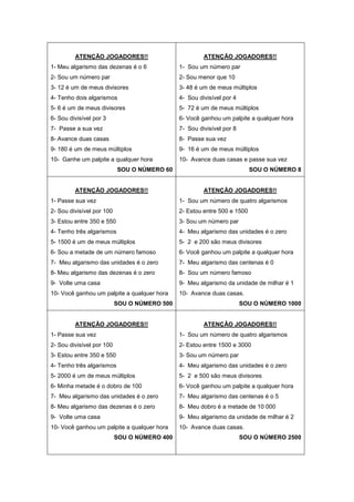 ATENÇÃO JOGADORES!!
1- Meu algarismo das dezenas é o 6
2- Sou um número par
3- 12 é um de meus divisores
4- Tenho dois algarismos
5- 6 é um de meus divisores
6- Sou divisível por 3
7- Passe a sua vez
8- Avance duas casas
9- 180 é um de meus múltiplos
10- Ganhe um palpite a qualquer hora
SOU O NÚMERO 60
ATENÇÃO JOGADORES!!
1- Sou um número par
2- Sou menor que 10
3- 48 é um de meus múltiplos
4- Sou divisível por 4
5- 72 é um de meus múltiplos
6- Você ganhou um palpite a qualquer hora
7- Sou divisível por 8
8- Passe sua vez
9- 16 é um de meus múltiplos
10- Avance duas casas e passe sua vez
SOU O NÚMERO 8
ATENÇÃO JOGADORES!!
1- Passe sua vez
2- Sou divisível por 100
3- Estou entre 350 e 550
4- Tenho três algarismos
5- 1500 é um de meus múltiplos
6- Sou a metade de um número famoso
7- Meu algarismo das unidades é o zero
8- Meu algarismo das dezenas é o zero
9- Volte uma casa
10- Você ganhou um palpite a qualquer hora
SOU O NÚMERO 500
ATENÇÃO JOGADORES!!
1- Sou um número de quatro algarismos
2- Estou entre 500 e 1500
3- Sou um número par
4- Meu algarismo das unidades é o zero
5- 2 e 200 são meus divisores
6- Você ganhou um palpite a qualquer hora
7- Meu algarismo das centenas é 0
8- Sou um número famoso
9- Meu algarismo da unidade de milhar é 1
10- Avance duas casas.
SOU O NÚMERO 1000
ATENÇÃO JOGADORES!!
1- Passe sua vez
2- Sou divisível por 100
3- Estou entre 350 e 550
4- Tenho três algarismos
5- 2000 é um de meus múltiplos
6- Minha metade é o dobro de 100
7- Meu algarismo das unidades é o zero
8- Meu algarismo das dezenas é o zero
9- Volte uma casa
10- Você ganhou um palpite a qualquer hora
SOU O NÚMERO 400
ATENÇÃO JOGADORES!!
1- Sou um número de quatro algarismos
2- Estou entre 1500 e 3000
3- Sou um número par
4- Meu algarismo das unidades é o zero
5- 2 e 500 são meus divisores
6- Você ganhou um palpite a qualquer hora
7- Meu algarismo das centenas é o 5
8- Meu dobro é a metade de 10 000
9- Meu algarismo da unidade de milhar é 2
10- Avance duas casas.
SOU O NÚMERO 2500
 