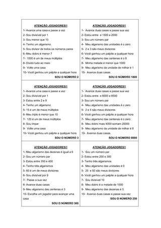 ATENÇÃO JOGADORES!!
1- Avance uma casa e passe a vez
2- Sou divisível por 1
3- Sou menor que 10
4- Tenho um algarismo
5- Sou divisor de todos os números pares
6- Meu dobro é menor 7
7- 1000 é um de meus múltiplos
8- Divido tudo ao meio
9- Volte uma casa
10- Você ganhou um palpite a qualquer hora
SOU O NÚMERO 2
ATENÇÃO JOGADORES!!
1- Avance duas casas e passe sua vez
2- Estou entre e 1500 e 2000
3- Sou um número par
4- Meu algarismo das unidades é o zero
5- 2 e 3 são meus divisores
6- Você ganhou um palpite a qualquer hora
7- Meu algarismo das centenas é o 8
8- Minha metade é menor que 1000
9- Meu algarismo da unidade de milhar é 1
10- Avance duas casas.
SOU O NÚMERO 1800
ATENÇÃO JOGADORES!!
1- Avance uma casa e passe a vez
2- Sou divisível por 1
3- Estou entre 2 e 9
4- Tenho um algarismo
5- 15 é um de meus múltiplos
6- Meu triplo é menor que 10
7- 120 é um de meus múltiplos
8- Sou ímpar
9- Volte uma casa
10- Você ganhou um palpite a qualquer hora
SOU O NÚMERO 3
ATENÇÃO JOGADORES!!
1- Avance duas casas e passe sua vez
2- Estou entre e 6000 e 8500
3- Sou um número par
4- Meu algarismo das unidades é o zero
5- 2 e 4 são meus divisores
6- Você ganhou um palpite a qualquer hora
7- Meu algarismo das centenas é o zero
8- Meu dobro mais 4000 somam 20000
9- Meu algarismo da unidade de milhar é 8
10- Avance duas casas.
SOU O NÚMERO 8000
ATENÇÃO JOGADORES!!
1- Meu algarismo das dezenas é igual a 6
2- Sou um número par
3- Estou entre 350 e 400
4- Tenho três algarismos
5- 60 é um de meus divisores
6- Sou divisível por 9
7- Passe a sua vez
8- Avance duas casas
9- Meu algarismo das centenas é 3
10- Escolha um jogador para avançar uma
casa
SOU O NÚMERO 360
ATENÇÃO JOGADORES!!
1- Sou um número par
2- Estou entre 200 e 300
3- Tenho três algarismos
4- Meu algarismo das unidades é 0
5- 25 e 50 são meus divisores
6- Você ganhou um palpite a qualquer hora
7- Sou divisível 10
8- Meu dobro é a metade de 1000
9- Meu algarismo das dezenas é 5
10- Avance duas casas e passe sua vez
SOU O NÚMERO 250
 