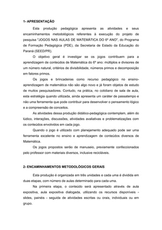 1- APRESENTAÇÃO
Esta produção pedagógica apresenta as atividades e seus
encaminhamentos metodológicos referentes à execução do projeto de
pesquisa "JOGOS NAS AULAS DE MATEMÁTICA DO 6º ANO", do Programa
de Formação Pedagógica (PDE), da Secretaria de Estado da Educação do
Paraná (SEED/PR).
O objetivo geral é investigar se os jogos contribuem para a
aprendizagem de conteúdos de Matemática do 6º ano: múltiplos e divisores de
um número natural, critérios de divisibilidade, números primos e decomposição
em fatores primos.
Os jogos e brincadeiras como recurso pedagógico no ensino-
aprendizagem de matemática não são algo novo e já foram objetos de estudo
de muitos pesquisadores. Contudo, na prática, no cotidiano de sala de aula,
esta estratégia quando utilizada, ainda apresenta um caráter de passatempo e
não uma ferramenta que pode contribuir para desenvolver o pensamento lógico
e a compreensão de conceitos.
As atividades dessa produção didático-pedagógica contemplam, além do
lúdico, interações, discussões, atividades avaliativas e problematizações com
os conteúdos envolvidos em cada jogo.
Quando o jogo é utilizado com planejamento adequado pode ser uma
ferramenta excelente no ensino e aprendizagem de conteúdos diversos de
Matemática.
Os jogos propostos serão de manuseio, previamente confeccionados
pelo professor com materiais diversos, inclusive recicláveis.
2- ENCAMINHAMENTOS METODOLÓGICOS GERAIS
Esta produção é organizada em três unidades e cada uma é dividida em
duas etapas, com número de aulas determinado para cada uma.
Na primeira etapa, o conteúdo será apresentado através de aula
expositiva, aula expositiva dialogada, utilizando os recursos disponíveis -
slides, painéis - seguida de atividades escritas ou orais, individuais ou em
grupo.
 