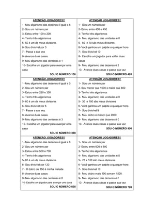 ATENÇÃO JOGADORES!!
1- Meu algarismo das dezenas é igual a 5
2- Sou um número par
3- Estou entre 100 e 200
4- Tenho três algarismos
5- 50 é um de meus divisores
6- Sou divisível por 3
7- Passe a sua vez
8- Avance duas casas
9- Meu algarismo das centenas é 1
10- Escolha um jogador para avançar uma
casa
SOU O NÚMERO 150
ATENÇÃO JOGADORES!!
1- Sou um número par
2- Estou entre 400 e 450
3- Tenho três algarismos
4- Meu algarismo das unidades é 0
5- 60 e 70 são meus divisores
6- Você ganhou um palpite a qualquer hora
7- Sou divisível 10
8- Escolha um jogador para voltar duas
casas
9- Meu algarismo das dezenas é 2
10- Avance duas casas e passe sua vez
SOU O NÚMERO 420
ATENÇÃO JOGADORES!!
1- Meu algarismo das dezenas é igual a 0
2- Sou um número par
3- Estou entre 280 e 350
4- Tenho três algarismos
5- 60 é um de meus divisores
6- Sou divisível por 5
7- Passe a sua vez
8- Avance duas casas
9- Meu algarismo das centenas é 3
10- Escolha um jogador para avançar uma
casa
SOU O NÚMERO 300
ATENÇÃO JOGADORES!!
1- Sou um número par
2- Sou menor que 1000 e maior que 800
3- Tenho três algarismos
4- Meu algarismo das unidades é 0
5- 30 e 100 são meus divisores
6- Você ganhou um palpite a qualquer hora
7- Sou divisível 9
8- Meu dobro é menor que 2000
9- Meu algarismo das dezenas é 0
10- Avance duas casas e passe sua vez
SOU O NÚMERO 900
ATENÇÃO JOGADORES!!
1- Meu algarismo das dezenas é igual a 6
2- Sou um número par
3- Estou entre 500 e 700
4- Tenho três algarismos
5- 60 é um de meus divisores
6- Sou divisível por 120
7- O dobro de 150 é minha metade
8- Avance duas casas
9- Meu algarismo das centenas é 0
10- Escolha um jogador para avançar uma casa
SOU O NÚMERO 600
ATENÇÃO JOGADORES!!
1- Sou um número par
2- Estou entre 600 e 800
3- Tenho três algarismos
4- Meu algarismo das unidades é 0
5- 70 e 100 são meus divisores
6- Você ganhou um palpite a qualquer hora
7- Sou divisível 10
8- Meu dobro mais 100 somam 1500
9- Meu algarismo das dezenas é 0
10- Avance duas casas e passe sua vez
SOU O NÚMERO 700
 