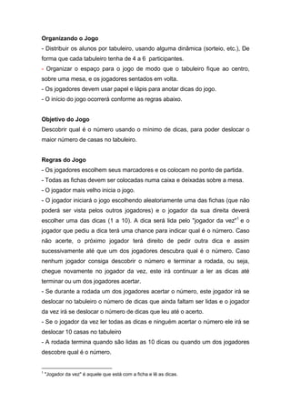 Organizando o Jogo
- Distribuir os alunos por tabuleiro, usando alguma dinâmica (sorteio, etc.), De
forma que cada tabuleiro tenha de 4 a 6 participantes.
- Organizar o espaço para o jogo de modo que o tabuleiro fique ao centro,
sobre uma mesa, e os jogadores sentados em volta.
- Os jogadores devem usar papel e lápis para anotar dicas do jogo.
- O início do jogo ocorrerá conforme as regras abaixo.
Objetivo do Jogo
Descobrir qual é o número usando o mínimo de dicas, para poder deslocar o
maior número de casas no tabuleiro.
Regras do Jogo
- Os jogadores escolhem seus marcadores e os colocam no ponto de partida.
- Todas as fichas devem ser colocadas numa caixa e deixadas sobre a mesa.
- O jogador mais velho inicia o jogo.
- O jogador iniciará o jogo escolhendo aleatoriamente uma das fichas (que não
poderá ser vista pelos outros jogadores) e o jogador da sua direita deverá
escolher uma das dicas (1 a 10). A dica será lida pelo "jogador da vez"1
e o
jogador que pediu a dica terá uma chance para indicar qual é o número. Caso
não acerte, o próximo jogador terá direito de pedir outra dica e assim
sucessivamente até que um dos jogadores descubra qual é o número. Caso
nenhum jogador consiga descobrir o número e terminar a rodada, ou seja,
chegue novamente no jogador da vez, este irá continuar a ler as dicas até
terminar ou um dos jogadores acertar.
- Se durante a rodada um dos jogadores acertar o número, este jogador irá se
deslocar no tabuleiro o número de dicas que ainda faltam ser lidas e o jogador
da vez irá se deslocar o número de dicas que leu até o acerto.
- Se o jogador da vez ler todas as dicas e ninguém acertar o número ele irá se
deslocar 10 casas no tabuleiro
- A rodada termina quando são lidas as 10 dicas ou quando um dos jogadores
descobre qual é o número.
1
"Jogador da vez" é aquele que está com a ficha e lê as dicas.
 