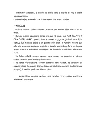 - Terminando a rodada, o jogador da direita será o jogador da vez e assim
sucessivamente.
- Vencerá o jogo o jogador que primeiro percorrer todo o tabuleiro.
** ATENÇÃO
* NUNCA revelar qual é o número, mesmo que tenham sido lidas todas as
dicas.
* Durante o jogo aparecem fichas em que há dicas com “UM PALPITE A
QUALQUER HORA”, quando isso acontecer o jogador ganhará uma ficha
VERDE que lhe dará direito a um palpite sobre qual é o número, mesmo que
não seja a sua vez. Após dar o palpite, o jogador perderá sua ficha verde para
aquela rodada. Caso acerte, este jogador se deslocará no tabuleiro conforme a
regra.
* As fichas AZUIS servem apenas para marcar, no tabuleiro, o número
correspondente às dicas que já foram lidas.
* As fichas VERMELHAS servem somente para marcar, no tabuleiro, as
características do número (par ou ímpar, divisibilidade, número de algarismos,
posição), à medida que forem lidas as dicas.
Após utilizar as aulas previstas para trabalhar o jogo, aplicar a atividade
avaliativa 2 a Unidade 2.
 
