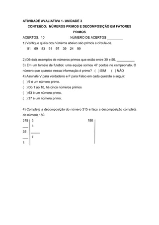 ATIVIDADE AVALIATIVA 1- UNIDADE 3
CONTEÚDO: NÚMEROS PRIMOS E DECOMPOSIÇÃO EM FATORES
PRIMOS
ACERTOS: 10 NÚMERO DE ACERTOS _________
1) Verifique quais dos números abaixo são primos e circule-os.
51 69 83 91 97 39 24 99
2) Dê dois exemplos de números primos que estão entre 30 e 50. __________
3) Em um torneio de futebol, uma equipe somou 47 pontos no campeonato. O
número que aparece nessa informação é primo? ( ) SIM ( ) NÃO
4) Assinale V para verdadeiro e F para Falso em cada questão a seguir:
( ) 9 é um número primo.
( ) Do 1 ao 10, há cinco números primos
( ) 63 é um número primo.
( ) 37 é um número primo.
4) Complete a decomposição do número 315 e faça a decomposição completa
do número 180.
315 3 180
___ 3
35 _____
___ 7
1
 