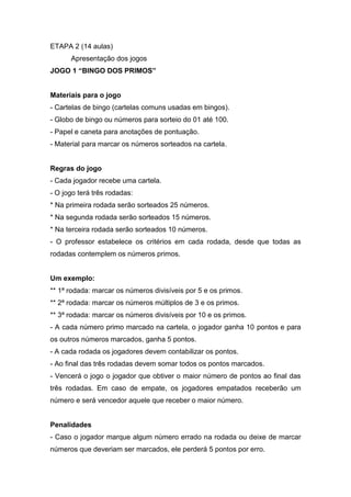 ETAPA 2 (14 aulas)
Apresentação dos jogos
JOGO 1 “BINGO DOS PRIMOS”
Materiais para o jogo
- Cartelas de bingo (cartelas comuns usadas em bingos).
- Globo de bingo ou números para sorteio do 01 até 100.
- Papel e caneta para anotações de pontuação.
- Material para marcar os números sorteados na cartela.
Regras do jogo
- Cada jogador recebe uma cartela.
- O jogo terá três rodadas:
* Na primeira rodada serão sorteados 25 números.
* Na segunda rodada serão sorteados 15 números.
* Na terceira rodada serão sorteados 10 números.
- O professor estabelece os critérios em cada rodada, desde que todas as
rodadas contemplem os números primos.
Um exemplo:
** 1ª rodada: marcar os números divisíveis por 5 e os primos.
** 2ª rodada: marcar os números múltiplos de 3 e os primos.
** 3ª rodada: marcar os números divisíveis por 10 e os primos.
- A cada número primo marcado na cartela, o jogador ganha 10 pontos e para
os outros números marcados, ganha 5 pontos.
- A cada rodada os jogadores devem contabilizar os pontos.
- Ao final das três rodadas devem somar todos os pontos marcados.
- Vencerá o jogo o jogador que obtiver o maior número de pontos ao final das
três rodadas. Em caso de empate, os jogadores empatados receberão um
número e será vencedor aquele que receber o maior número.
Penalidades
- Caso o jogador marque algum número errado na rodada ou deixe de marcar
números que deveriam ser marcados, ele perderá 5 pontos por erro.
 
