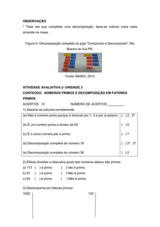 OBSERVAÇÃO
* Toda vez que completar uma decomposição, deve-se colocar outra carta
amarela na mesa.
Figura 4- Decomposição completa do jogo "Compondo e Decompondo". Rio
Branco do Sul,PR.
Fonte: BAIDO, 2013
ATIVIDADE AVALIATIVA 2- UNIDADE 3
CONTEÚDO: NÚMEROS PRIMOS E DECOMPOSIÇÃO EM FATORES
PRIMOS
ACERTOS: 10 NÚMERO DE ACERTOS _________
1) Associe as colunas corretamente:
(a) Não é número primo porque é divisível por 1, 3 e por si próprio.
(b) É um número primo e divisor de 63
(c) É o único número par e primo.
(d) Decomposição completa do número 18
(e) Decomposição completa do número 36
( ) 2 . 3²
( ) 9
( ) 7
( ) 2² . 3²
( ) 2
2) Efetue divisões e descubra quais dos números abaixo são primos
a) 173 ( ) é primo ( ) não é primo
b) 51 ( ) é primo ( ) Não é primo
c) 83 ( ) é primo ( ) Não é primo
3) Decomponha em fatores primos:
1620 132
 