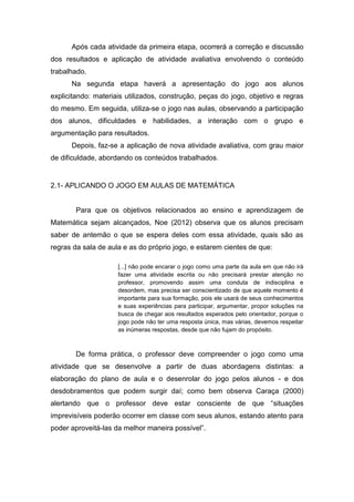 Após cada atividade da primeira etapa, ocorrerá a correção e discussão
dos resultados e aplicação de atividade avaliativa envolvendo o conteúdo
trabalhado.
Na segunda etapa haverá a apresentação do jogo aos alunos
explicitando: materiais utilizados, construção, peças do jogo, objetivo e regras
do mesmo. Em seguida, utiliza-se o jogo nas aulas, observando a participação
dos alunos, dificuldades e habilidades, a interação com o grupo e
argumentação para resultados.
Depois, faz-se a aplicação de nova atividade avaliativa, com grau maior
de dificuldade, abordando os conteúdos trabalhados.
2.1- APLICANDO O JOGO EM AULAS DE MATEMÁTICA
Para que os objetivos relacionados ao ensino e aprendizagem de
Matemática sejam alcançados, Noe (2012) observa que os alunos precisam
saber de antemão o que se espera deles com essa atividade, quais são as
regras da sala de aula e as do próprio jogo, e estarem cientes de que:
[...] não pode encarar o jogo como uma parte da aula em que não irá
fazer uma atividade escrita ou não precisará prestar atenção no
professor, promovendo assim uma conduta de indisciplina e
desordem, mas precisa ser conscientizado de que aquele momento é
importante para sua formação, pois ele usará de seus conhecimentos
e suas experiências para participar, argumentar, propor soluções na
busca de chegar aos resultados esperados pelo orientador, porque o
jogo pode não ter uma resposta única, mas várias, devemos respeitar
as inúmeras respostas, desde que não fujam do propósito.
De forma prática, o professor deve compreender o jogo como uma
atividade que se desenvolve a partir de duas abordagens distintas: a
elaboração do plano de aula e o desenrolar do jogo pelos alunos - e dos
desdobramentos que podem surgir daí; como bem observa Caraça (2000)
alertando que o professor deve estar consciente de que “situações
imprevisíveis poderão ocorrer em classe com seus alunos, estando atento para
poder aproveitá-las da melhor maneira possível”.
 