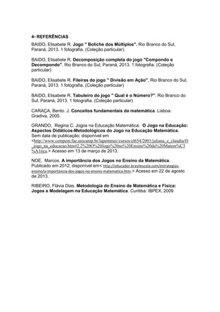 4- REFERÊNCIAS
BAIDO, Elisabete R. Jogo " Boliche dos Múltiplos". Rio Branco do Sul,
Paraná, 2013. 1 fotografia. (Coleção particular).
BAIDO, Elisabete R. Decomposição completa do jogo "Compondo e
Decompondo". Rio Branco do Sul, Paraná, 2013. 1 fotografia. (Coleção
particular)
BAIDO, Elisabete R. Fileiras do jogo " Divisão em Ação". Rio Branco do Sul,
Paraná, 2013. 1 fotografia. (Coleção particular)
BAIDO, Elisabete R. Tabuleiro do jogo " Qual é o Número?". Rio Branco do
Sul, Paraná, 2013. 1 fotografia. (Coleção particular)
CARAÇA, Bento. J. Conceitos fundamentais da matemática. Lisboa:
Gradiva, 2000.
GRANDO, Regina C. Jogos na Educação Matemática: O Jogo na Educação:
Aspectos Didáticos-Metodológicos do Jogo na Educação Matemática.
Sem data de publicação; disponível em
<http://www.cempem.fae.unicamp.br/lapemmec/cursos/el654/2001/juliana_e_claudia/O
_jogo_na_educacao.htm#2.2%20O%20Jogo%20no%20Ensino%20da%20Matem%C3
%A1tica.> Acesso em 13 de março de 2013.
NOE, Marcos. A importância dos Jogos no Ensino da Matemática.
Publicado em 2012; disponível em< http://educador.brasilescola.com/estrategias-
ensino/a-importancia-dos-jogos-no-ensino-matematica.htm.> Acesso em 22 de agosto
de 2013.
RIBEIRO, Flávia Dias. Metodologia do Ensino de Matemática e Física:
Jogos e Modelagem na Educação Matemática. Curitiba: IBPEX, 2009
 