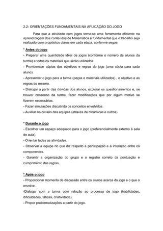 2.2- ORIENTAÇÕES FUNDAMENTAIS NA APLICAÇÃO DO JOGO
Para que a atividade com jogos torne-se uma ferramenta eficiente na
aprendizagem dos conteúdos de Matemática é fundamental que o trabalho seja
realizado com propósitos claros em cada etapa, conforme segue:
* Antes do jogo
- Preparar uma quantidade ideal de jogos (conforme o número de alunos da
turma) e todos os materiais que serão utilizados.
- Providenciar cópias dos objetivos e regras do jogo (uma cópia para cada
aluno).
- Apresentar o jogo para a turma (peças e materiais utilizados) , o objetivo e as
regras do mesmo.
- Dialogar a partir das dúvidas dos alunos, explorar os questionamentos e, se
houver consenso da turma, fazer modificações que por algum motivo se
fizerem necessárias.
- Fazer simulações discutindo os conceitos envolvidos.
- Auxiliar na divisão das equipes (através de dinâmicas e outros).
* Durante o jogo
- Escolher um espaço adequado para o jogo (preferencialmente externo à sala
de aula).
- Orientar todas as atividades.
- Observar a equipe no que diz respeito à participação e à interação entre os
componentes.
- Garantir a organização do grupo e o registro correto da pontuação e
cumprimento das regras.
* Após o jogo
- Proporcionar momento de discussão entre os alunos acerca do jogo e o que o
envolve.
-Dialogar com a turma com relação ao processo de jogo (habilidades,
dificuldades, táticas, criatividade).
- Propor problematizações a partir do jogo.
 