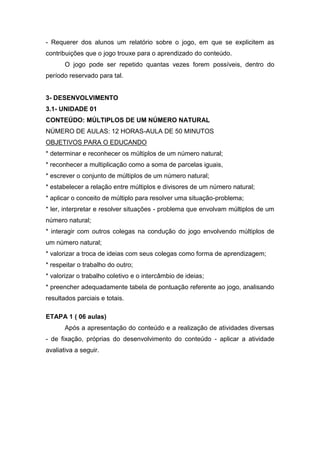 - Requerer dos alunos um relatório sobre o jogo, em que se explicitem as
contribuições que o jogo trouxe para o aprendizado do conteúdo.
O jogo pode ser repetido quantas vezes forem possíveis, dentro do
período reservado para tal.
3- DESENVOLVIMENTO
3.1- UNIDADE 01
CONTEÚDO: MÚLTIPLOS DE UM NÚMERO NATURAL
NÚMERO DE AULAS: 12 HORAS-AULA DE 50 MINUTOS
OBJETIVOS PARA O EDUCANDO
* determinar e reconhecer os múltiplos de um número natural;
* reconhecer a multiplicação como a soma de parcelas iguais,
* escrever o conjunto de múltiplos de um número natural;
* estabelecer a relação entre múltiplos e divisores de um número natural;
* aplicar o conceito de múltiplo para resolver uma situação-problema;
* ler, interpretar e resolver situações - problema que envolvam múltiplos de um
número natural;
* interagir com outros colegas na condução do jogo envolvendo múltiplos de
um número natural;
* valorizar a troca de ideias com seus colegas como forma de aprendizagem;
* respeitar o trabalho do outro;
* valorizar o trabalho coletivo e o intercâmbio de ideias;
* preencher adequadamente tabela de pontuação referente ao jogo, analisando
resultados parciais e totais.
ETAPA 1 ( 06 aulas)
Após a apresentação do conteúdo e a realização de atividades diversas
- de fixação, próprias do desenvolvimento do conteúdo - aplicar a atividade
avaliativa a seguir.
 