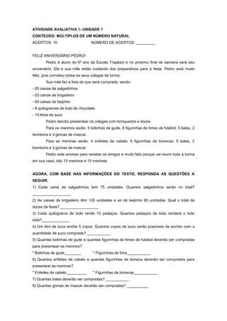 ATIVIDADE AVALIATIVA 1- UNIDADE 1
CONTEÚDO: MÚLTIPLOS DE UM NÚMERO NATURAL
ACERTOS: 10 NÚMERO DE ACERTOS: _________
FELIZ ANIVERSÁRIO PEDRO!
Pedro é aluno do 6º ano da Escola Trapézio e no próximo final de semana será seu
aniversário. Ele e sua mãe estão cuidando dos preparativos para a festa. Pedro está muito
feliz, pois convidou todos os seus colegas de turma.
Sua mãe fez a lista do que será comprado, sendo:
- 05 caixas de salgadinhos
- 03 caixas de brigadeiro
- 04 caixas de beijinho
- 8 quilogramas de bolo de chocolate
- 15 litros de suco
Pedro decidiu presentear os colegas com brinquedos e doces.
Para os meninos serão: 5 bolinhas de gude, 8 figurinhas de times de futebol, 5 balas, 2
bombons e 3 gomas de mascar.
Para as meninas serão: 4 enfeites de cabelo, 6 figurinhas de bonecas, 5 balas, 2
bombons e 3 gomas de mascar.
Pedro está ansioso para receber os amigos e muito feliz porque vai reunir toda a turma
em sua casa, são 13 meninos e 15 meninas.
AGORA, COM BASE NAS INFORMAÇÕES DO TEXTO, RESPONDA AS QUESTÕES A
SEGUIR:
1) Cada caixa de salgadinhos tem 75 unidades. Quantos salgadinhos serão no total?
__________________
2) As caixas de brigadeiro têm 120 unidades e as de beijinho 90 unidades. Qual o total de
doces da festa? __________________
3) Cada quilograma de bolo rende 15 pedaços. Quantos pedaços de bolo renderá o bolo
todo?_____________
4) Um litro de suco enche 5 copos. Quantos copos de suco serão possíveis de encher com a
quantidade de suco comprada? ___________
5) Quantas bolinhas de gude e quantas figurinhas de times de futebol deverão ser compradas
para presentear os meninos?
* Bolinhas de gude________ * Figurinhas de time___________
6) Quantos enfeites de cabelo e quantas figurinhas de boneca deverão ser comprados para
presentear as meninas?
* Enfeites de cabelo _________ * Figurinhas de bonecas___________
7) Quantas balas deverão ser compradas? ___________
8) Quantas gomas de mascar deverão ser compradas? __________
 
