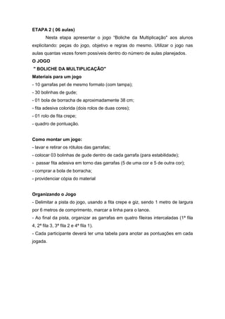 ETAPA 2 ( 06 aulas)
Nesta etapa apresentar o jogo “Boliche da Multiplicação" aos alunos
explicitando: peças do jogo, objetivo e regras do mesmo. Utilizar o jogo nas
aulas quantas vezes forem possíveis dentro do número de aulas planejados.
O JOGO
" BOLICHE DA MULTIPLICAÇÃO"
Materiais para um jogo
- 10 garrafas pet de mesmo formato (com tampa);
- 30 bolinhas de gude;
- 01 bola de borracha de aproximadamente 38 cm;
- fita adesiva colorida (dois rolos de duas cores);
- 01 rolo de fita crepe;
- quadro de pontuação.
Como montar um jogo:
- lavar e retirar os rótulos das garrafas;
- colocar 03 bolinhas de gude dentro de cada garrafa (para estabilidade);
- passar fita adesiva em torno das garrafas (5 de uma cor e 5 de outra cor);
- comprar a bola de borracha;
- providenciar cópia do material
Organizando o Jogo
- Delimitar a pista do jogo, usando a fita crepe e giz, sendo 1 metro de largura
por 6 metros de comprimento, marcar a linha para o lance.
- Ao final da pista, organizar as garrafas em quatro fileiras intercaladas (1ª fila
4, 2ª fila 3, 3ª fila 2 e 4ª fila 1).
- Cada participante deverá ter uma tabela para anotar as pontuações em cada
jogada.
 