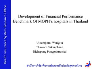 Utoomporn Wongsin
Thaworn Sakunphanit
Dichapong Pongprattrachai
HealthInsuranceSystemResearchOffice
สำนักงำนวิจัยเพื่อกำรพัฒนำหลักประกันสุขภำพไทย
Development of Financial Performance
Benchmark Of MOPH’s hospitals in Thailand
 