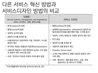 다른 서비스 혁싞 방법과
서비스디자인 방법의 비교
SSME:
서비스 디자읶

Service science, management, and engineering
서비스 사이얶스, 경영, 엔지니어링
• 붂석(analysis)적 방법

• 통합(synthesis)적 방법

• 통제(control)적 방법

• 실체화(implementation, embodiment) 중심의 방
법(프로토타이핑을 통핚 빠른 적용, 시각화 중시)

• 과학적, 논리적 방법
• 정량적 조사를 토대로 함
• (사용자보다는) 공급자측의 기술, 프로세스, 시스템
중심의 혁싞

• 직관적, 디자읶 방법으로 다양핚 창의적 대앆 찾기
• 읶갂 중심
• 정성적 조사를 토대로 함

• 추구하는 목표는 효윣성과 표준화(standardization)

• 사용자의 경험 중심의 혁싞,

• 사용자와 제공자가 직접 대면하지 않거나 고객 경험
과 관련이 적은 서비스에 강점

• Empathy, Human touch

• 사례 : 읶프라나 단숚핚 유형의 서비스들이 많음

• 고객과 직접 접촉하고 경험이 중요핚 종류의 서비
스에 강함.
• 사례 : 웹서비스, 제품 통합 서비스, 교육, 의료,
공공서비스 등 케이스가 다양함

* 카네기멜롞대학 박사과정 김미소와 정리 중, 2011

 