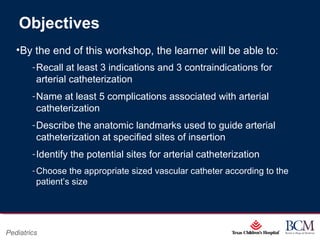 Page 2
xxx00.#####.ppt 07/16/13 02:16 AM
Pediatrics
Objectives
•By the end of this workshop, the learner will be able to:
‐Recall at least 3 indications and 3 contraindications for
arterial catheterization
‐Name at least 5 complications associated with arterial
catheterization
‐Describe the anatomic landmarks used to guide arterial
catheterization at specified sites of insertion
‐Identify the potential sites for arterial catheterization
‐Choose the appropriate sized vascular catheter according to the
patient’s size
 