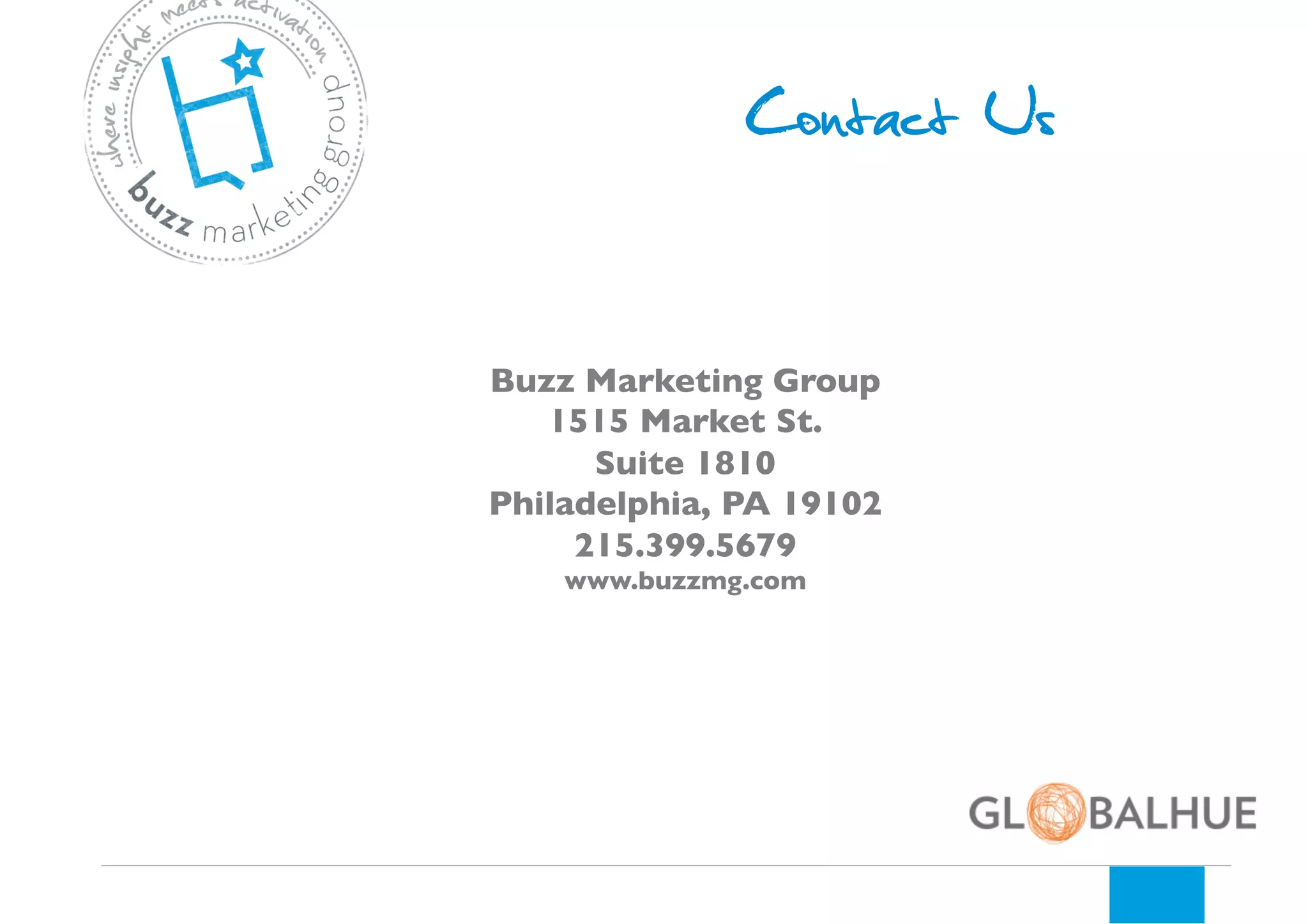 Contact Us
Buzz Marketing Group 	

1515 Market St. 	

Suite 1810	

Philadelphia, PA 19102	

215.399.5679	

www.buzzmg.com	


 