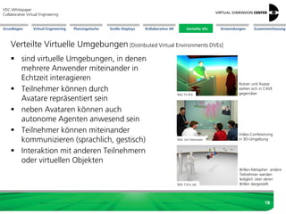 Große Displays AnwendungenGrundlagen Virtual Engineering Planungstische Kollaborative AR Verteilte VEs Zusammenfassung
VDC-Whitepaper
Collaborative Virtual Engineering
18
Verteilte Virtuelle Umgebungen[Distributed Virtual Environments DVEs]
 sind virtuelle Umgebungen, in denen
mehrere Anwender miteinander in
Echtzeit interagieren
 Teilnehmer können durch
Avatare repräsentiert sein
 neben Avataren können auch
autonome Agenten anwesend sein
 Teilnehmer können miteinander
kommunizieren (sprachlich, gestisch)
 Interaktion mit anderen Teilnehmern
oder virtuellen Objekten
Bild: ESI-Ic:ido
Bild: Uni Hannover
Bild: Fh-IPA
Brillen-Metapher: andere
Teilnehmer werden
lediglich über deren
Brillen dargestellt
Nutzer und Avatar
stehen sich in CAVE
gegenüber
Verteilte VEs
Video-Conferencing
in 3D-Umgebung
 