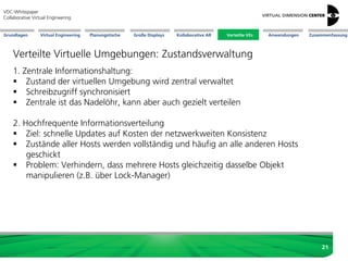 Große Displays AnwendungenGrundlagen Virtual Engineering Planungstische Kollaborative AR Verteilte VEs Zusammenfassung
VDC-Whitepaper
Collaborative Virtual Engineering
21
Verteilte Virtuelle Umgebungen: Zustandsverwaltung
1. Zentrale Informationshaltung:
 Zustand der virtuellen Umgebung wird zentral verwaltet
 Schreibzugriff synchronisiert
 Zentrale ist das Nadelöhr, kann aber auch gezielt verteilen
2. Hochfrequente Informationsverteilung
 Ziel: schnelle Updates auf Kosten der netzwerkweiten Konsistenz
 Zustände aller Hosts werden vollständig und häufig an alle anderen Hosts
geschickt
 Problem: Verhindern, dass mehrere Hosts gleichzeitig dasselbe Objekt
manipulieren (z.B. über Lock-Manager)
Verteilte VEs
 