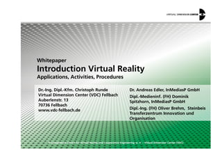 Whitepaper
Introduction Virtual Reality
Applications, Activities, Procedures
© Competence Centre for Virtual Reality and Cooperative Engineering w. V. – Virtual Dimension Center (VDC)
Dr.-Ing. Dipl.-Kfm. Christoph Runde
Virtual Dimension Center (VDC) Fellbach
Auberlenstr. 13
70736 Fellbach
www.vdc-fellbach.de
Applications, Activities, Procedures
Dr. Andreas Edler, InMediasP GmbH
Dipl.-Medieninf. (FH) Dominik
Spitzhorn, InMediasP GmbH
Dipl.-Ing. (FH) Oliver Brehm, Steinbeis
Transferzentrum Innovation und
Organisation
 
