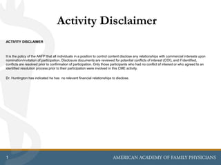 1
Activity Disclaimer
ACTIVITY DISCLAIMER
It is the policy of the AAFP that all individuals in a position to control content disclose any relationships with commercial interests upon
nomination/invitation of participation. Disclosure documents are reviewed for potential conflicts of interest (COI), and if identified,
conflicts are resolved prior to confirmation of participation. Only those participants who had no conflict of interest or who agreed to an
identified resolution process prior to their participation were involved in this CME activity.
Dr. Huntington has indicated he has no relevant financial relationships to disclose.
 