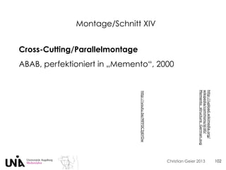 Christian Geier 2013
Montage/Schnitt XIV
102
Cross-Cutting/Parallelmontage
ABAB, perfektioniert in „Memento“, 2000
http://upload.wikimedia.org/
wikipedia/commons/d/d0/
Memento_structure_German.svg
http://youtu.be/MFF0C3j6YDw
 