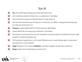 Christian Geier 2013 113
Ton als sinusförmige Schwingung ist Basis aller Geräusche
kein natürliches isoliertes Vorkommen, nur elektronisch herstellbar
Dauer seiner Schwingung ist Periodendauer T in Sekunden (s)
Kehrwert der Periodendauer ist Frequenz f in Hertz (Hz), z.B. 440Hz = 440 ganze Schwingungen
pro Sekunde (Kammerton a‘)
Frequenz ist gleichzeitig Maß für Tonhöhe (Mensch 20Hz-20kHz)
Maximalhöhe der Schwingung ist Amplitude û (Tonstärke)
kein linearer Zusammenhang zwischen Amplitude und empfundener Lautstärke des Tones (-6dB
entspricht Amplitudenhalbierung)
Ohr funktioniert logarithmisch, nicht linear: Differenz einer zu zwei Mücken gleich empfunden
wie die eines zu zwei Düsenjets
Pegel (Dezibel) ist nicht gleich Lautstärke, da letztere subjektiv empfunden wird (Phon)
Klang entsteht durch Überlagerung mehrer Töne
Ton III
 