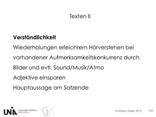 Christian Geier 2013
Texten II
117
Verständlichkeit
Wiederholungen erleichtern Hörverstehen bei
vorhandener Aufmerksamkeitskonkurrenz durch
Bilder und evtl. Sound/Musik/Atmo
Adjektive einsparen
Hauptaussage am Satzende
 