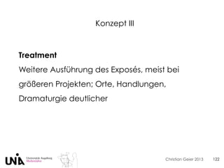 Christian Geier 2013
Konzept III
122
Treatment
Weitere Ausführung des Exposés, meist bei
größeren Projekten; Orte, Handlungen,
Dramaturgie deutlicher
 