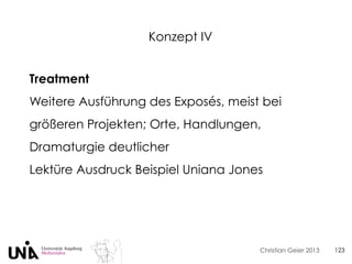 Christian Geier 2013
Konzept IV
123
Treatment
Weitere Ausführung des Exposés, meist bei
größeren Projekten; Orte, Handlungen,
Dramaturgie deutlicher
Lektüre Ausdruck Beispiel Uniana Jones
 