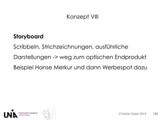 Christian Geier 2013
Konzept VIII
125
Storyboard
Scribbeln, Strichzeichnungen, ausführliche
Darstellungen -> weg zum optischen Endprodukt
Beispiel Hanse Merkur und dann Werbespot dazu
 