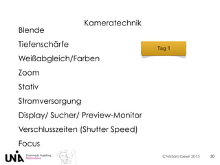 Christian Geier 2013
Kameratechnik
30
Blende
Tiefenschärfe
Weißabgleich/Farben
Zoom
Stativ
Stromversorgung
Display/ Sucher/ Preview-Monitor
Verschlusszeiten (Shutter Speed)
Focus
 