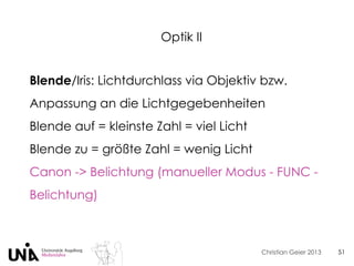 Christian Geier 2013
Optik II
51
Blende/Iris: Lichtdurchlass via Objektiv bzw.
Anpassung an die Lichtgegebenheiten
Blende auf = kleinste Zahl = viel Licht
Blende zu = größte Zahl = wenig Licht
Canon -> Belichtung (manueller Modus - FUNC -
Belichtung)
 
