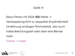 Christian Geier 2013
Optik VI
54
Exkurs Filmen mit DSLR: ISO-Werte ->
Verdoppelung führt zu doppelter Empfindlichkeit
(Anlehnung analoges Filmmaterial), also auch
halbe Belichtungszeit oder aber eine Blende
mehr
Canon -> nope
 