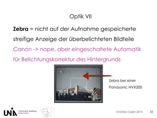 Christian Geier 2013
Optik VII
55
Zebra = nicht auf der Aufnahme gespeicherte
streifige Anzeige der überbelichteten Bildteile
Canon -> nope, aber eingeschaltete Automatik
für Belichtungskorrektur des Hintergrunds
Zebra bei einer
Panasonic HVX200
 