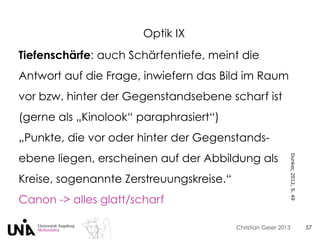 Christian Geier 2013
Optik IX
57
Tiefenschärfe: auch Schärfentiefe, meint die
Antwort auf die Frage, inwiefern das Bild im Raum
vor bzw. hinter der Gegenstandsebene scharf ist
(gerne als „Kinolook“ paraphrasiert“)
„Punkte, die vor oder hinter der Gegenstands-
ebene liegen, erscheinen auf der Abbildung als
Kreise, sogenannte Zerstreuungskreise.“
Canon -> alles glatt/scharf
Dunker,2012,S.49
 
