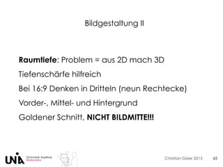 Christian Geier 2013
Bildgestaltung II
65
Raumtiefe: Problem = aus 2D mach 3D
Tiefenschärfe hilfreich
Bei 16:9 Denken in Dritteln (neun Rechtecke)
Vorder-, Mittel- und Hintergrund
Goldener Schnitt, NICHT BILDMITTE!!!
 