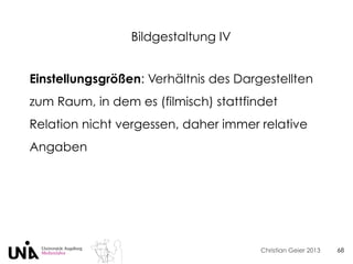 Christian Geier 2013
Bildgestaltung IV
68
Einstellungsgrößen: Verhältnis des Dargestellten
zum Raum, in dem es (filmisch) stattfindet
Relation nicht vergessen, daher immer relative
Angaben
 