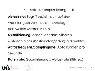 Christian Geier 2013
Formate & Komprimierungen III
81
Abtastrate: Begriff bezieht sich auf den
Wandlungsprozess aus dem Analogen:
Lichtwellen werden zu Bits
Quantisierung: Anzahl der darstellbaren
Zustände eines (bestimmten/jeden) Bildpunktes
Abtastfrequenz/Samplingrate: Abtastungen pro
Sekunde
Datenrate: Quantisierung x Abtastrate (Bit/sec)
 